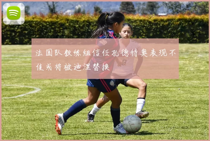 法国队教练组信任孔德特奥表现不佳或将被迪涅替换