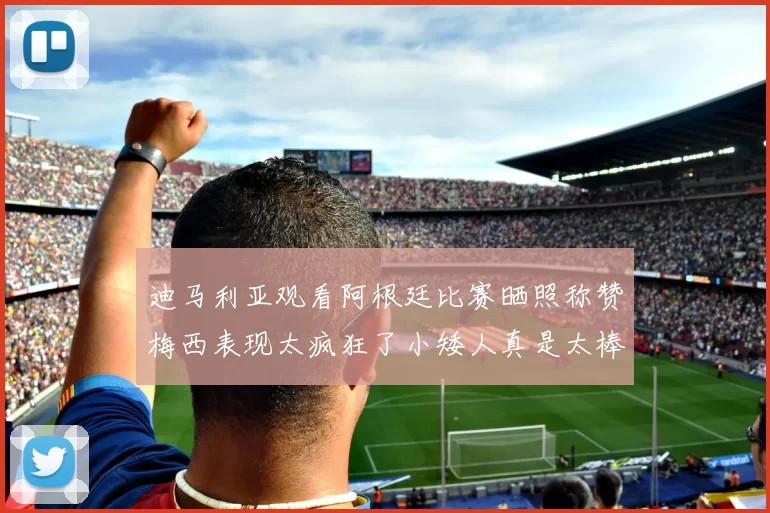 迪马利亚观看阿根廷比赛晒照称赞梅西表现太疯狂了小矮人真是太棒了