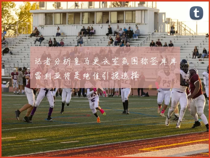 记者分析皇马更衣室氛围称签库库雷利亚将是绝佳引援选择