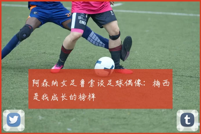 阿森纳女足鲁索谈足球偶像：梅西是我成长的榜样