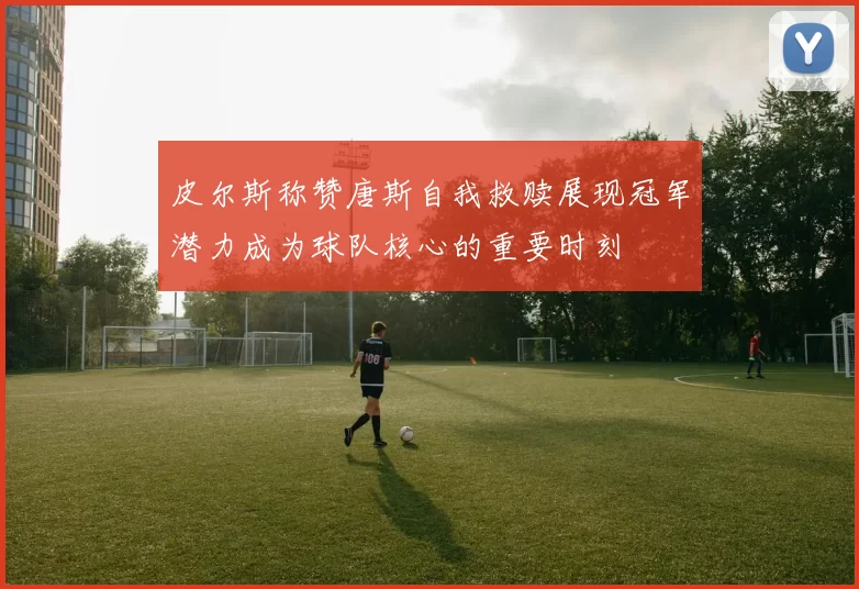 皮尔斯称赞唐斯自我救赎展现冠军潜力成为球队核心的重要时刻