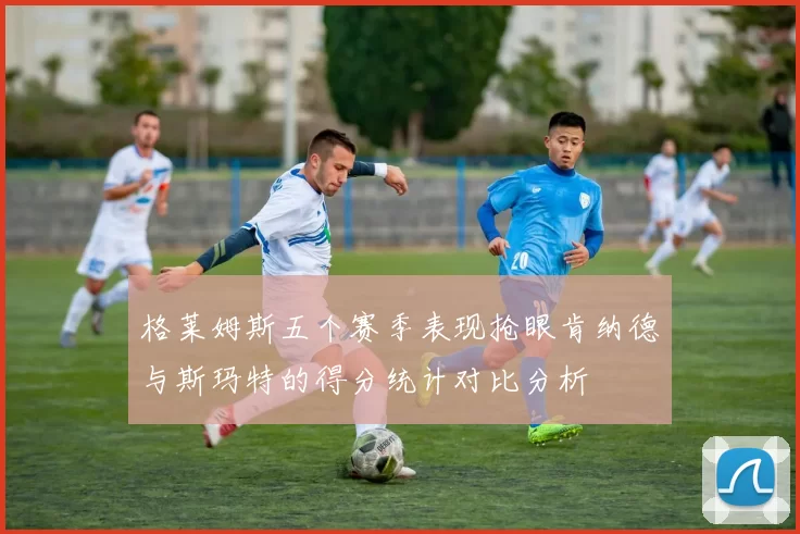 格莱姆斯五个赛季表现抢眼肯纳德与斯玛特的得分统计对比分析