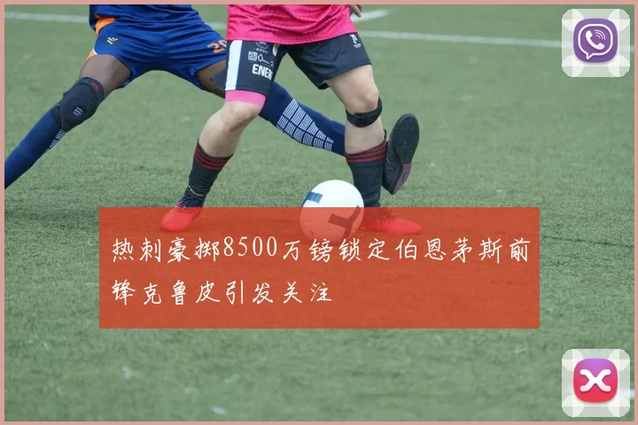 热刺豪掷8500万镑锁定伯恩茅斯前锋克鲁皮引发关注